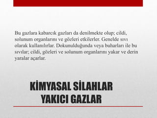KİMYASAL SİLAHLAR
YAKICI GAZLAR
Bu gazlara kabarcık gazları da denilmekte olup; cildi,
solunum organlarını ve gözleri etkilerler. Genelde sıvı
olarak kullanılırlar. Dokunulduğunda veya buharları ile bu
sıvılar; cildi, gözleri ve solunum organlarını yakar ve derin
yaralar açarlar.
 