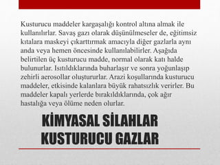 KİMYASAL SİLAHLAR
KUSTURUCU GAZLAR
Kusturucu maddeler kargaşalığı kontrol altına almak ile
kullanılırlar. Savaş gazı olarak düşünülmeseler de, eğitimsiz
kıtalara maskeyi çıkarttırmak amacıyla diğer gazlarla aynı
anda veya hemen öncesinde kullanılabilirler. Aşağıda
belirtilen üç kusturucu madde, normal olarak katı halde
bulunurlar. Isıtıldıklarında buharlaşır ve sonra yoğunlaşıp
zehirli aerosollar oluştururlar. Arazi koşullarında kusturucu
maddeler, etkisinde kalanlara büyük rahatsızlık verirler. Bu
maddeler kapalı yerlerde bırakıldıklarında, çok ağır
hastalığa veya ölüme neden olurlar.
 