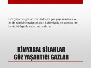 KİMYASAL SİLAHLAR
GÖZ YAŞARTICI GAZLAR
Göz yaşartıcı gazlar: Bu maddeler göz yaşı akmasına ve
cildin tahrişine neden olurlar. Eğitimlerde ve kargaşalığın
kontrolü dışında ender kullanılırlar.
 