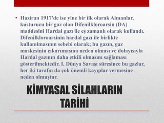 KİMYASAL SİLAHLARIN
TARİHİ
• Haziran 1917'de ise yine bir ilk olarak Almanlar,
kusturucu bir gaz olan Difenilkloroarsin (DA)
maddesini Hardal gazı ile eş zamanlı olarak kullandı.
Difenilkloroarsinin hardal gazı ile birlikte
kullanılmasının sebebi olarak; bu gazın, gaz
maskesinin çıkarımasına neden olması ve dolayısıyla
Hardal gazının daha etkili olmasını sağlaması
gösterilmektedir. I. Dünya Savaşı süresince bu gazlar,
her iki tarafın da çok önemli kayıplar vermesine
neden olmuştur.
 