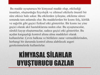 KİMYASAL SİLAHLAR
UYUŞTURUCU GAZLAR
Bu madde uyuşturucu bir kimyasal madde olup, etkilediği
insanları, oluşturduğu fizyolojik ve zihinsel etkilerle önemli bir
süre etkisiz hale sokar. Bu etkilerden iyileşme, etkileme süresi
sonunda tam anlamda olur. Bu maddelerden bir kısmı felç, körlük
ve sağırlık gibi geçici fiziksel etki gösterirler. Bir kısmı ise yine
geçici olarak akıl hastalıklarına neden olur. Bu uyuşturucular,
sürekli kayıp oluşturmazlar, sadece geçici etki gösterirler. Bu
açıdan kargaşalığı kontrol altına alma maddeleri olarak
kullanılırlar. Çevre halkına ve birliklere zarar vermediklerinden,
herhangi bir durumda kontrol altına alabilecek asgeri
gereksinmelerde kullanılırlar.
 