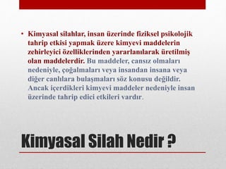 Kimyasal Silah Nedir ?
• Kimyasal silahlar, insan üzerinde fiziksel psikolojik
tahrip etkisi yapmak üzere kimyevi maddelerin
zehirleyici özelliklerinden yararlanılarak üretilmiş
olan maddelerdir. Bu maddeler, cansız olmaları
nedeniyle, çoğalmaları veya insandan insana veya
diğer canlılara bulaşmaları söz konusu değildir.
Ancak içerdikleri kimyevi maddeler nedeniyle insan
üzerinde tahrip edici etkileri vardır.
 