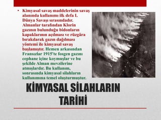 KİMYASAL SİLAHLARIN
TARİHİ
• Kimyasal savaş maddelerinin savaş
alanında kullanımı ilk defa I.
Dünya Savaşı sırasındadır.
Almanlar tarafından Klorin
gazının bulunduğu bidonların
kapaklarının açılması ve rüzgâra
bırakılarak gazın dağılması
yöntemi ile kimyasal savaş
başlamıştır. Hemen arkasından
Fransızlar 1915'te fosgen gazını
cephane içine koymuşlar ve bu
şekilde Alman mevzilerine
atmışlardır. Bu kullanım,
sonrasında kimyasal silahların
kullanımına temel oluşturmuştur.
 
