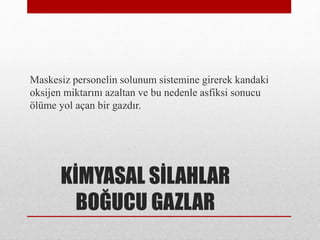 KİMYASAL SİLAHLAR
BOĞUCU GAZLAR
Maskesiz personelin solunum sistemine girerek kandaki
oksijen miktarını azaltan ve bu nedenle asfiksi sonucu
ölüme yol açan bir gazdır.
 