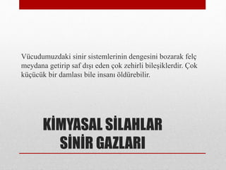 KİMYASAL SİLAHLAR
SİNİR GAZLARI
Vücudumuzdaki sinir sistemlerinin dengesini bozarak felç
meydana getirip saf dışı eden çok zehirli bileşiklerdir. Çok
küçücük bir damlası bile insanı öldürebilir.
 
