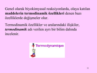 Genel olarak biyokimyasal reaksiyonlarda, olaya katılan  maddelerin termodinamik özellikleri  denen bazı özelliklerde değişmeler  olur . Termodinamik  özellikler ve aralarındaki ilişkiler,  termodinamik  adı verilen ayrı bir bilim dalında incelenir. 