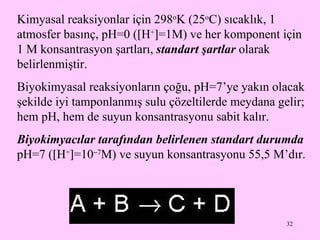 Kimyasal reaksiyonlar için 298 o K (25 o C) sıcaklık, 1 atmosfer basınç, pH=0 (  H +  =1M) ve her komponent için 1 M konsantrasyon şartları,  standart şartlar  olarak belirlenmiştir.  Biyokimyasal reaksiyonların çoğu, pH=7’ye yakın olacak şekilde iyi tamponlanmış sulu çözeltilerde meydana gelir; hem pH, hem de suyun konsantrasyonu sabit kalır. Biyokimyacılar tarafından belirlenen standart durumda  pH=7 (  H +  =10  7 M) ve suyun konsantrasyonu 55,5 M’dır. 