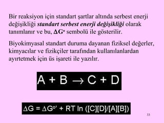Bir reaksiyon için standart şartlar altında serbest enerji değişikliği  standart serbest enerji değişikliği  olarak tanımlanır ve bu,   G o   sembolü ile gösterilir. Biyokimyasal standart duruma dayanan fiziksel değerler, kimyacılar ve fizikçiler tarafından kullanılanlardan ayırtetmek için üs işareti ile yazılır.  
