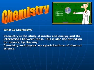 Chemistry What Is Chemistry?   Chemistry is the study of matter and energy and the interactions between them. This is also the definition for physics, by the way. Chemistry and physics are specializations of physical science.  