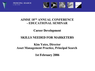 AIMSE 18 TH  ANNUAL CONFERENCE - EDUCATIONAL SEMINAR    Career Development SKILLS NEEDED FOR MARKETERS Kim Yates, Director Asset Management Practice, Principal Search   1st February 2006 