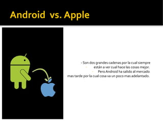Android vs. Apple



                    - Son dos grandes cadenas por la cual siempre
                        -      están a ver cual hace las cosas mejor.
                             -    Pero Android ha salido al mercado
            mas tarde por la cual cosa va un poco mas adelantado.
 