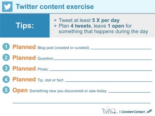 Twitter content exercise
Tweet at least 5 X per day
Plan 4 tweets, leave 1 open for
something that happens during the day
Tips:
1 Planned Blog post (created or curated):
2 Planned Question:
3 Planned Photo:
4 Planned Tip, stat or fact:
5 Open Something new you discovered or saw today:
 