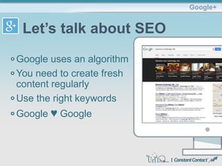 Google uses an algorithm
You need to create fresh
content regularly
Use the right keywords
Google ♥ Google
Google+
Let’s talk about SEO
 