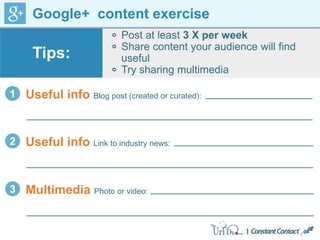 Google+ content exercise
Post at least 3 X per week
Share content your audience will find
useful
Try sharing multimedia
Tips:
1 Useful info Blog post (created or curated):
2 Useful info Link to industry news:
3 Multimedia Photo or video:
 