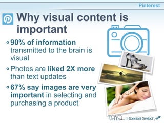 90% of information
transmitted to the brain is
visual
Photos are liked 2X more
than text updates
67% say images are very
important in selecting and
purchasing a product
Pinterest
Why visual content is
important
 