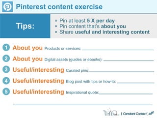 Pinterest content exercise
Pin at least 5 X per day
Pin content that’s about you
Share useful and interesting content
Tips:
1 About you Products or services:
2 About you Digital assets (guides or ebooks):
3 Useful/interesting Curated pins:
4 Useful/interesting Blog post with tips or how-to:
5 Useful/interesting Inspirational quote:
 