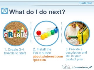Pinterest
What do I do next?
1. Create 3-4
boards to start
2. Install the
Pin It button
about.pinterest.com
/goodies
3. Provide a
description and
link in your
product pins
 