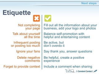 Delete negative
comments
Next steps
Etiquette
Be helpful, create a positive
experience
Ignore your fans Say thank you, answer questions
Talk about yourself
all the time
Balance self-promotion with
helpful and entertaining content
Not completing
your page
Fill out all the information about your
business, add your logo and photos
Forget to provide context
Infrequent posting
or posting too much
Be active, but
don’t overdo it
Include a comment when sharing
 