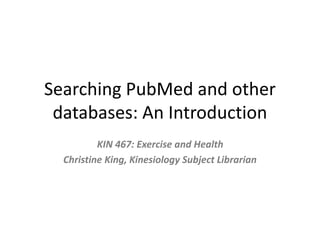 Searching PubMed and other 
databases: An Introduction 
KIN 467: Exercise and Health 
Christine King, Kinesiology Subject Librarian 
 