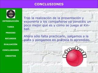 CONCLUSIONES
INTRODUCCIÓN
TAREA
PROCESO
RECURSOS
EVALUACIÓN
CONCLUSIONES
CREDITOS
Tras la realización de la presentación y
exponerla a los compañeros ya conocéis un
poco mejor qué es y cómo se juega al Kin-
ball.
Ahora sólo falta practicarlo, salgamos a la
pista y pongamos en práctica lo aprendido.
 