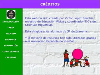 CRÉDITOS
INTRODUCCIÓN
TAREA
PROCESO
RECURSOS
EVALUACIÓN
CONCLUSIONES
CREDITOS
Esta web ha sido creada por Víctor López Sanchís
maestro de Educación Física y coordinador TIC’s del
CEIP Las Higuerillas.
Esta dirigida a los alumnos de 5º de primaria.
Y la mayoría de recursos han sido utilizados gracias
a la Asociación Española de Kin-Ball.
 