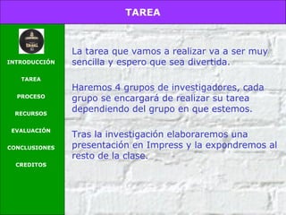 TAREA
INTRODUCCIÓN
TAREA
PROCESO
RECURSOS
EVALUACIÓN
CONCLUSIONES
CREDITOS
La tarea que vamos a realizar va a ser muy
sencilla y espero que sea divertida.
Haremos 4 grupos de investigadores, cada
grupo se encargará de realizar su tarea
dependiendo del grupo en que estemos.
Tras la investigación elaboraremos una
presentación en Impress y la expondremos al
resto de la clase.
 