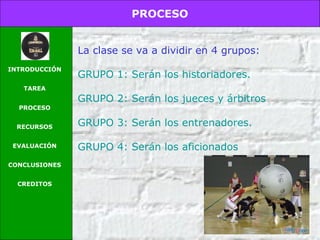 PROCESO
INTRODUCCIÓN
TAREA
PROCESO
RECURSOS
EVALUACIÓN
CONCLUSIONES
CREDITOS
La clase se va a dividir en 4 grupos:
GRUPO 1: Serán los historiadores.
GRUPO 2: Serán los jueces y árbitros
GRUPO 3: Serán los entrenadores.
GRUPO 4: Serán los aficionados
 