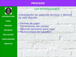 PROCESO
INTRODUCCIÓN
TAREA
PROCESO
RECURSOS
EVALUACIÓN
CONCLUSIONES
CREDITOS
LOS ENTRENADORES
Investigaréis los aspectos técnicos y tácticos
de este deporte.
• Formas de jugar
• Dimensiones del campo
• Material necesario para jugar
• Táctica (tipos de jugadas)
....
 