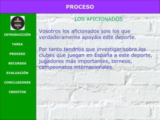 PROCESO
INTRODUCCIÓN
TAREA
PROCESO
RECURSOS
EVALUACIÓN
CONCLUSIONES
CREDITOS
LOS AFICIONADOS
Vosotros los aficionados sois los que
verdaderamente apoyáis este deporte.
Por tanto tendréis que investigar sobre los
clubes que juegan en España a este deporte,
jugadores más importantes, torneos,
campeonatos internacionales.
 