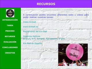 RECURSOS
INTRODUCCIÓN
TAREA
PROCESO
RECURSOS
EVALUACIÓN
CONCLUSIONES
CREDITOS
A continuación podéis encontrar diferentes webs y videos para
poder realizar vuestras tareas:
Video Kinball
www.kinball.es
Resumen reglamento del Kin-Ball
Reglamento oficial de Kinball
Aspectos tácticos
El yoyó, la T, Jumanji, Agrupación, El giro
Kin-Ball en España
 