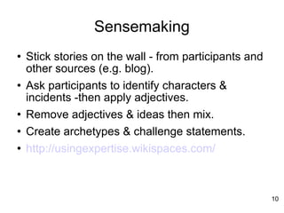 Sensemaking Stick stories on the wall - from participants and other sources (e.g. blog). Ask participants to identify characters & incidents -then apply adjectives. Remove adjectives & ideas then mix. Create archetypes & challenge statements. http://usingexpertise.wikispaces.com/ 