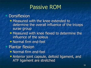 Passive ROM Dorsiflexion Measured with the knee extended to determine the overall influence of the triceps surae group Measured with knee flexed to determine the influence of the soleus Normal firm end-feel Plantar flexion Normal firm end-feel Anterior joint capsule, deltoid ligament, and ATF ligament are stretched 