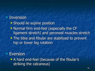 Inversion Should lie supine position Normal firm end-feel (especially the CF ligament stretch) and peroneal muscles stretch The tibia and fibular are stabilized to prevent hip or lower leg rotation Eversion A hard end-feel (because of the fibular’s striking the calcaneus) 