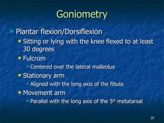 Goniometry Plantar flexion/Dorsiflexion Sitting or lying with the knee flexed to at least 30 degrees Fulcrum Centered over the lateral malleolus Stationary arm Aligned with the long axis of the fibula Movement arm Parallel with the long axis of the 5 th  metatarsal 