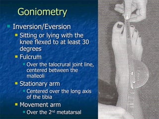 Goniometry Inversion/Eversion Sitting or lying with the knee flexed to at least 30 degrees Fulcrum Over the talocrural joint line, centered between the malleoli Stationary arm Centered over the long axis of the tibia Movement arm Over the 2 nd  metatarsal 
