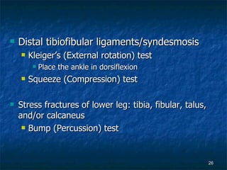 Distal tibiofibular ligaments/syndesmosis Kleiger’s (External rotation) test Place the ankle in dorsiflexion Squeeze (Compression) test Stress fractures of lower leg: tibia, fibular, talus, and/or calcaneus Bump (Percussion) test 