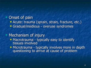 Onset of pain Acute: trauma (sprain, strain, fracture, etc.) Gradual/insidious - overuse syndromes Mechanism of injury Macrotrauma - typically easy to identify tissues involved Microtrauma - typically involves more in depth questioning to arrive at cause of problem 