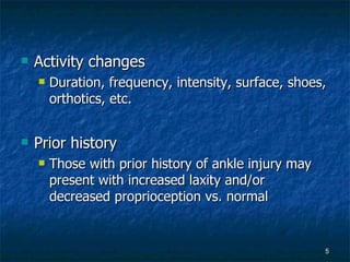 Activity changes Duration, frequency, intensity, surface, shoes, orthotics, etc. Prior history Those with prior history of ankle injury may present with increased laxity and/or decreased proprioception vs. normal 