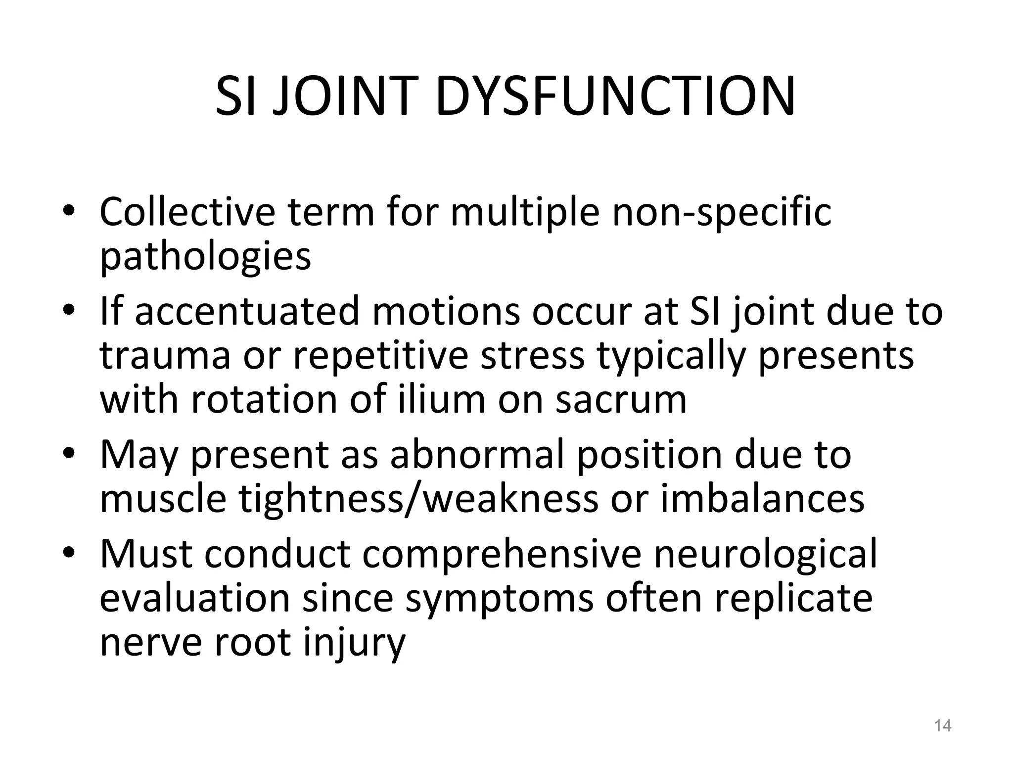 SI JOINT DYSFUNCTION Collective term for multiple non-specific pathologies If accentuated motions occur at SI joint due to trauma or repetitive stress typically presents with rotation of ilium on sacrum May present as abnormal position due to muscle tightness/weakness or imbalances Must conduct comprehensive neurological evaluation since symptoms often replicate nerve root injury 