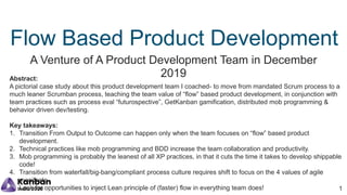 Flow Based Product Development
A Venture of A Product Development Team in December
2019Abstract:
A pictorial case study about this product development team I coached- to move from mandated Scrum process to a
much leaner Scrumban process, teaching the team value of “flow” based product development, in conjunction with
team practices such as process eval “futurospective”, GetKanban gamification, distributed mob programming &
behavior driven dev/testing.
Key takeaways:
1. Transition From Output to Outcome can happen only when the team focuses on “flow” based product
development.
2. Technical practices like mob programming and BDD increase the team collaboration and productivity.
3. Mob programming is probably the leanest of all XP practices, in that it cuts the time it takes to develop shippable
code!
4. Transition from waterfall/big-bang/compliant process culture requires shift to focus on the 4 values of agile
manifesto.
5. Look for opportunities to inject Lean principle of (faster) flow in everything team does! 1
 