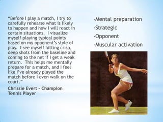 “Before I play a match, I try to    -Mental preparation
carefully rehearse what is likely
to happen and how I will react in   -Strategic
certain situations. I visualize
myself playing typical points       -Opponent
based on my opponent‟s style of     -Muscular activation
play. I see myself hitting crisp,
deep shots from the baseline and
coming to the net if I get a weak
return. This helps me mentally
prepare for a match, and I feel
like I‟ve already played the
match before I even walk on the
court.”
Chrissie Evert – Champion
Tennis Player
 