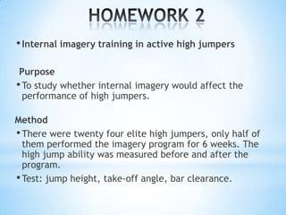 • Internal imagery training in active high jumpers

 Purpose
• To study whether internal imagery would affect the
  performance of high jumpers.

Method
• There were twenty four elite high jumpers, only half of
  them performed the imagery program for 6 weeks. The
  high jump ability was measured before and after the
  program.
• Test: jump height, take-off angle, bar clearance.
 