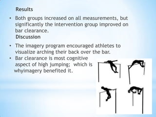 Results
• Both groups increased on all measurements, but
  significantly the intervention group improved on
  bar clearance.
  Discussion
• The imagery program encouraged athletes to
  visualize arching their back over the bar.
• Bar clearance is most cognitive
  aspect of high jumping; which is
  whyimagery benefited it.
 