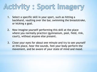 1. Select a specific skill in your sport, such as hitting a
   backhand, vaulting over the bar, swimming the breaststroke,
   or kicking a goal.

2. Now imagine yourself performing this skill at the place
   where you normally practice (gymnasium, pool, field, rink,
   court), without anyone else present.

3. Close your eyes for about one minute and try to see yourself
   at this place, hear the sounds, feel your body perform the
   movement, and be aware of your state of mind and mood.
 