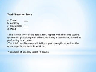 Total Dimension Score

a. Visual        ___
b. Auditory      ___
c. Kinesthetic   ___
d. Mood          ___

- This is only 1/4th of the actual test, repeat with the same scoring
system for: practicing with others, watching a teammate, as well as
performing in a contest.
-The total possible score will tell you your strengths as well as the
other aspects you need to work on.

 Example of Imagery Script  Tennis
 