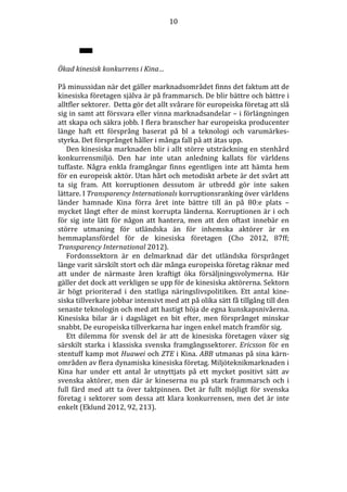 10

Ökad kinesisk konkurrens i Kina…
På minussidan när det gäller marknadsområdet finns det faktum att de
kinesiska företagen själva är på frammarsch. De blir bättre och bättre i
alltfler sektorer. Detta gör det allt svårare för europeiska företag att slå
sig in samt att försvara eller vinna marknadsandelar – i förlängningen
att skapa och säkra jobb. I flera branscher har europeiska producenter
länge haft ett försprång baserat på bl a teknologi och varumärkesstyrka. Det försprånget håller i många fall på att ätas upp.
Den kinesiska marknaden blir i allt större utsträckning en stenhård
konkurrensmiljö. Den har inte utan anledning kallats för världens
tuffaste. Några enkla framgångar finns egentligen inte att hämta hem
för en europeisk aktör. Utan hårt och metodiskt arbete är det svårt att
ta sig fram. Att korruptionen dessutom är utbredd gör inte saken
lättare. I Transparency Internationals korruptionsranking över världens
länder hamnade Kina förra året inte bättre till än på 80:e plats –
mycket långt efter de minst korrupta länderna. Korruptionen är i och
för sig inte lätt för någon att hantera, men att den oftast innebär en
större utmaning för utländska än för inhemska aktörer är en
hemmaplansfördel för de kinesiska företagen (Cho 2012, 87ff;
Transparency International 2012).
Fordonssektorn är en delmarknad där det utländska försprånget
länge varit särskilt stort och där många europeiska företag räknar med
att under de närmaste åren kraftigt öka försäljningsvolymerna. Här
gäller det dock att verkligen se upp för de kinesiska aktörerna. Sektorn
är högt prioriterad i den statliga näringslivspolitiken. Ett antal kinesiska tillverkare jobbar intensivt med att på olika sätt få tillgång till den
senaste teknologin och med att hastigt höja de egna kunskapsnivåerna.
Kinesiska bilar är i dagsläget en bit efter, men försprånget minskar
snabbt. De europeiska tillverkarna har ingen enkel match framför sig.
Ett dilemma för svensk del är att de kinesiska företagen växer sig
särskilt starka i klassiska svenska framgångssektorer. Ericsson för en
stentuff kamp mot Huawei och ZTE i Kina. ABB utmanas på sina kärnområden av flera dynamiska kinesiska företag. Miljöteknikmarknaden i
Kina har under ett antal år utnyttjats på ett mycket positivt sätt av
svenska aktörer, men där är kineserna nu på stark frammarsch och i
full färd med att ta över taktpinnen. Det är fullt möjligt för svenska
företag i sektorer som dessa att klara konkurrensen, men det är inte
enkelt (Eklund 2012, 92, 213).

 