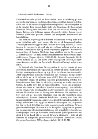 11

…och ökad kinesisk konkurrens i Europa
Kinesisktillverkade produkter finns redan i stor utsträckning på den
europiska marknaden. Maskiner, skor, kläder, möbler, lampor och leksaker hör till de huvudsakliga produktkategorierna. Relativt mycket av
detta handlar dock om produkter från icke-kinesiska eller bara delvis
kinesiska företag som använder Kina som en verkstad. Företag från
Japan, Taiwan och Sydkorea agerar ofta på det sättet. Denna typ av
kinesisk konkurrens på den svenska och europeiska marknaden har
funnits länge.
Vad som nu är på väg att tillkomma är kinesiska företag som med
egna produkter och i eget namn slår sig in på Europamarknaden.
Telecom/IT-aktörer ligger i täten i denna utveckling. Huawei, ZTE och
Lenovo är exempelvis på god väg att etablera relativt starka varumärken. Eftersom det rör sig om snabbväxande giganter – Huawei och
Lenovo finns på Fortune 500-listan över världens största företag och
ZTE strax utanför – är detta svåra konkurrenter för de europeiska hemmaföretagen (Dagens Nyheter 2013-10-12; Svenska Dagbladet 201310-02; Fortune 2013). Det mesta tyder också på att Telecom/IT-spetsarna kommer att följas av fler och fler kinesiska företag i andra branscher.
En bransch där kinesiska företag redan är mycket starka på den
europeiska marknaden är solpaneler. På senare tid har de med hjälp av
kraftigt sänkta priser arbetat sig upp till en betydande marknadsandel.
2011 exporterades kinesiska solpaneler och relaterade komponenter
till ett värde av ca 21 miljarder euro till EU. Efter det att europeiska
producenter klagat på påstådd kinesisk prisdumpning inledde EUkommissionen förra året en särskilt granskning av konkurrenssituationen. Av detta blev det en handelskonflikt. I våras drog kommissionen slutsatsen att det faktiskt handlar om dumpning. I juni infördes
därför provisoriska straffavgifter. Under sommaren har sedan kommissionen förhandlat fram en lösning med kineserna där avgifterna tas
bort mot att de kinesiska företagen åtar sig att respektera vissa
minimipriser. Därmed förefaller konflikten i princip vara löst. Det
kanske mest intressanta i denna process är att flera medlemsstater och
många debattörer ställt sig på de kinesiska företagens sida. Argumenten har varit att de billiga kinesiska solpanelerna är avgörande för den
gröna omställningen i Europa och att de mycket låga priserna genererar många extra jobb i olika installations- och underhållsverksamheter.
Prishöjningar skulle ge kännbara jobbförluster. Jobbargumenten har
alltså i första hand gått ut på att försvara frihandeln – inte på att
försvara de europeiska producenterna (European Commission 2012a;
European Commission 2013a; Dagens Nyheter 2013-05-21).

 