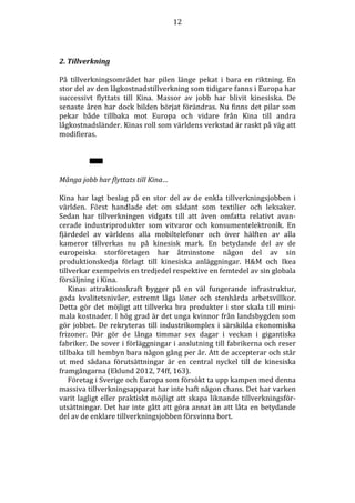 12

2. Tillverkning
På tillverkningsområdet har pilen länge pekat i bara en riktning. En
stor del av den lågkostnadstillverkning som tidigare fanns i Europa har
successivt flyttats till Kina. Massor av jobb har blivit kinesiska. De
senaste åren har dock bilden börjat förändras. Nu finns det pilar som
pekar både tillbaka mot Europa och vidare från Kina till andra
lågkostnadsländer. Kinas roll som världens verkstad är raskt på väg att
modifieras.

Många jobb har flyttats till Kina…
Kina har lagt beslag på en stor del av de enkla tillverkningsjobben i
världen. Först handlade det om sådant som textilier och leksaker.
Sedan har tillverkningen vidgats till att även omfatta relativt avancerade industriprodukter som vitvaror och konsumentelektronik. En
fjärdedel av världens alla mobiltelefoner och över hälften av alla
kameror tillverkas nu på kinesisk mark. En betydande del av de
europeiska storföretagen har åtminstone någon del av sin
produktionskedja förlagt till kinesiska anläggningar. H&M och Ikea
tillverkar exempelvis en tredjedel respektive en femtedel av sin globala
försäljning i Kina.
Kinas attraktionskraft bygger på en väl fungerande infrastruktur,
goda kvalitetsnivåer, extremt låga löner och stenhårda arbetsvillkor.
Detta gör det möjligt att tillverka bra produkter i stor skala till minimala kostnader. I hög grad är det unga kvinnor från landsbygden som
gör jobbet. De rekryteras till industrikomplex i särskilda ekonomiska
frizoner. Där gör de långa timmar sex dagar i veckan i gigantiska
fabriker. De sover i förläggningar i anslutning till fabrikerna och reser
tillbaka till hembyn bara någon gång per år. Att de accepterar och står
ut med sådana förutsättningar är en central nyckel till de kinesiska
framgångarna (Eklund 2012, 74ff, 163).
Företag i Sverige och Europa som försökt ta upp kampen med denna
massiva tillverkningsapparat har inte haft någon chans. Det har varken
varit lagligt eller praktiskt möjligt att skapa liknande tillverkningsförutsättningar. Det har inte gått att göra annat än att låta en betydande
del av de enklare tillverkningsjobben försvinna bort.

 
