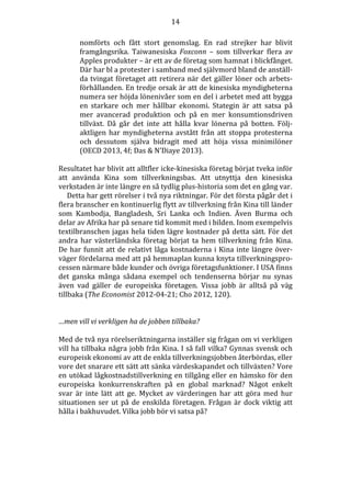14
nomförts och fått stort genomslag. En rad strejker har blivit
framgångsrika. Taiwanesiska Foxconn – som tillverkar flera av
Apples produkter – är ett av de företag som hamnat i blickfånget.
Där har bl a protester i samband med självmord bland de anställda tvingat företaget att retirera när det gäller löner och arbetsförhållanden. En tredje orsak är att de kinesiska myndigheterna
numera ser höjda lönenivåer som en del i arbetet med att bygga
en starkare och mer hållbar ekonomi. Stategin är att satsa på
mer avancerad produktion och på en mer konsumtionsdriven
tillväxt. Då går det inte att hålla kvar lönerna på botten. Följaktligen har myndigheterna avstått från att stoppa protesterna
och dessutom själva bidragit med att höja vissa minimilöner
(OECD 2013, 4f; Das & N’Diaye 2013).
Resultatet har blivit att alltfler icke-kinesiska företag börjat tveka inför
att använda Kina som tillverkningsbas. Att utnyttja den kinesiska
verkstaden är inte längre en så tydlig plus-historia som det en gång var.
Detta har gett rörelser i två nya riktningar. För det första pågår det i
flera branscher en kontinuerlig flytt av tillverkning från Kina till länder
som Kambodja, Bangladesh, Sri Lanka och Indien. Även Burma och
delar av Afrika har på senare tid kommit med i bilden. Inom exempelvis
textilbranschen jagas hela tiden lägre kostnader på detta sätt. För det
andra har västerländska företag börjat ta hem tillverkning från Kina.
De har funnit att de relativt låga kostnaderna i Kina inte längre överväger fördelarna med att på hemmaplan kunna knyta tillverkningsprocessen närmare både kunder och övriga företagsfunktioner. I USA finns
det ganska många sådana exempel och tendenserna börjar nu synas
även vad gäller de europeiska företagen. Vissa jobb är alltså på väg
tillbaka (The Economist 2012-04-21; Cho 2012, 120).

…men vill vi verkligen ha de jobben tillbaka?
Med de två nya rörelseriktningarna inställer sig frågan om vi verkligen
vill ha tillbaka några jobb från Kina. I så fall vilka? Gynnas svensk och
europeisk ekonomi av att de enkla tillverkningsjobben återbördas, eller
vore det snarare ett sätt att sänka värdeskapandet och tillväxten? Vore
en utökad lågkostnadstillverkning en tillgång eller en hämsko för den
europeiska konkurrenskraften på en global marknad? Något enkelt
svar är inte lätt att ge. Mycket av värderingen har att göra med hur
situationen ser ut på de enskilda företagen. Frågan är dock viktig att
hålla i bakhuvudet. Vilka jobb bör vi satsa på?

 