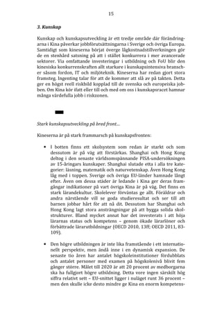 15
3. Kunskap
Kunskap och kunskapsutveckling är ett tredje område där förändringarna i Kina påverkar jobbförutsättningarna i Sverige och övriga Europa.
Samtidigt som kineserna börjat överge lågkostnadstillverkningen gör
de en stenhård satsning på att i stället konkurrera i mer avancerade
sektorer. Via omfattande investeringar i utbildning och FoU blir den
kinesiska konkurrenskraften allt starkare i kunskapsintensiva branscher såsom fordon, IT och miljöteknik. Kineserna har redan gjort stora
framsteg. Ingenting talar för att de kommer att slå av på takten. Detta
ger en högst reell riskbild kopplad till de svenska och europeiska jobben. Om Kina kör ifatt eller till och med om oss i kunskapsracet hamnar
många värdefulla jobb i riskzonen.

Stark kunskapsutveckling på bred front…
Kineserna är på stark frammarsch på kunskapsfronten:
• I botten finns ett skolsystem som redan är starkt och som
dessutom är på väg att förstärkas. Shanghai och Hong Kong
deltog i den senaste världsomspännande PISA-undersökningen
av 15-åringars kunskaper. Shanghai slutade etta i alla tre kategorier: läsning, matematik och naturvetenskap. Även Hong Kong
låg med i toppen. Sverige och övriga EU-länder hamnade långt
efter. Även om dessa städer är ledande i Kina ger deras framgångar indikationer på vart övriga Kina är på väg. Det finns en
stark lärandekultur. Skolelever förväntas ge allt. Föräldrar och
andra närstående vill se goda studieresultat och ser till att
barnen jobbar hårt för att nå dit. Dessutom har Shanghai och
Hong Kong lagt stora ansträngningar på att bygga solida skolstrukturer. Bland mycket annat har det investerats i att höja
lärarnas status och kompetens – genom ökade lärarlöner och
förbättrade lärarutbildningar (OECD 2010, 13ff; OECD 2011, 83109).
• Den högre utbildningen är inte lika framstående i ett internationellt perspektiv, men ändå inne i en dynamisk expansion. De
senaste tio åren har antalet högskoleinstitutioner fördubblats
och antalet personer med examen på högskolenivå blivit fem
gånger större. Målet till 2020 är att 20 procent av medborgarna
ska ha fullgjort högre utbildning. Detta vore ingen särskilt hög
siffra relativt sett – EU-snittet ligger i nuläget runt 36 procent –
men den skulle icke desto mindre ge Kina en enorm kompetens-

 